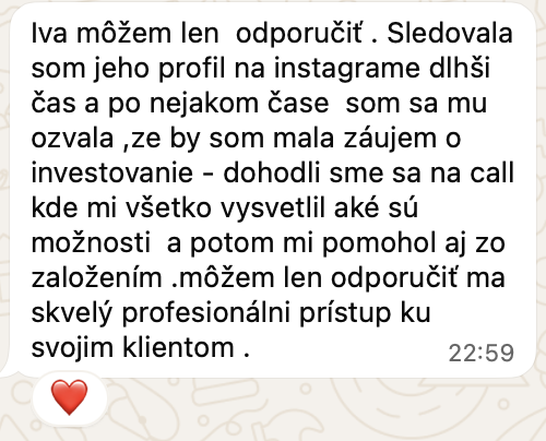 Správa od klientky na WhatsAppe: Iva môžem len odporučiť. Sledovala som jeho profil na instagrame dlhši čas a po nejakom čase som sa mu ozvala, ze by som mala záujem o investovanie. Dohodli sme sa na call kde mi všetko vysvetlil aké sú možnosti a potom mi pomohol aj zo založením. Môžem len odporučiť ma skvelý profesionálni prístup ku svojim klientom.
